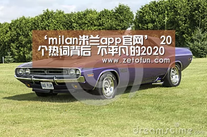 ‘milan米兰app官网’
20个热词背后 不平凡的2020(图1) milan米兰