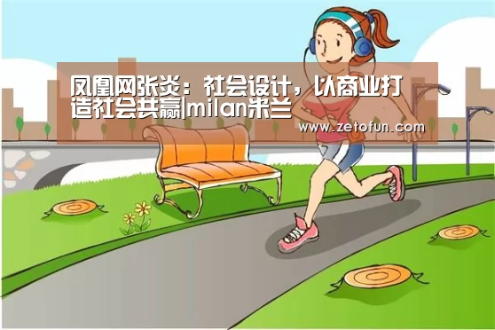 凤凰网张炎:社会设计,以商业打造社会共赢|milan米兰(图2) 米兰官方网站